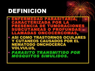 DEFINICION
• ENFERMEDAD PARASITARIA,
  CARACTERIZADA POR LA
  PRESENCIA DE TUMORACIONES
  SUBCUTANEAS O PROFUNDAS
  LLAMADAS ONCOCERCOMAS,
• ASI COMO TRASTORNOS OCULARES
  Y CUTANEOS CAUSADOS POR EL
  NEMATODO ONCHOCERCA
  VOLVULUS,
• PARASITO TRANSMITIDO POR
  MOSQUITOS SIMULIDOS.
 