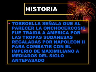 HISTORIA

• TORROELLA SEÑALA QUE AL
  PARECER LA ONCHOCERCOSIS
  FUE TRAIDA A AMERICA POR
  LAS TROPAS SUDANESAS
  REGALADAS POR NAPOLEON II
  PARA COMBATIR CON EL
  IMPERIO DE MAXIMILIANO A
  MEDIADOS DEL SIGLO
  ANTEPASADO
 