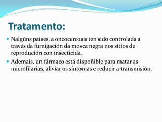 Tratamento:
 Nalgúns países, a oncocercosis ten sido controlada a
  través da fumigación da mosca negra nos sitios de
  reprodución con insecticida.
 Ademais, un fármaco está dispoñible para matar as
  microfilarias, aliviar os síntomas e reducir a transmisión.
 