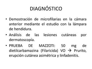 DIAGNÓSTICO
• Demostración de microfilarias en la cámara
anterior mediante el estudio con la lámpara
de hendidura.
• Análisis de las lesiones cutáneas por
dermatoscopía.
• PRUEBA DE MAZZOTI: 50 mg de
dietilcarbamazina (Filaricida) VO  Prurito,
erupción cutánea asimétrica y linfadenitis.
 
