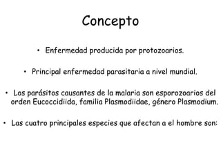 Concepto
• Enfermedad producida por protozoarios.
• Principal enfermedad parasitaria a nivel mundial.
• Los parásitos causantes de la malaria son esporozoarios del
orden Eucoccidiida, familia Plasmodiidae, género Plasmodium.
• Las cuatro principales especies que afectan a el hombre son:
 