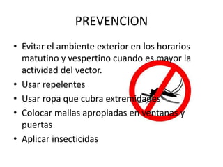 PREVENCION
• Evitar el ambiente exterior en los horarios
matutino y vespertino cuando es mayor la
actividad del vector.
• Usar repelentes
• Usar ropa que cubra extremidades
• Colocar mallas apropiadas en ventanas y
puertas
• Aplicar insecticidas
 