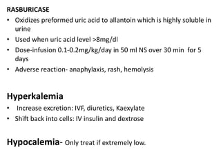 RASBURICASE
• Oxidizes preformed uric acid to allantoin which is highly soluble in
urine
• Used when uric acid level >8mg/dl
• Dose-infusion 0.1-0.2mg/kg/day in 50 ml NS over 30 min for 5
days
• Adverse reaction- anaphylaxis, rash, hemolysis
Hyperkalemia
• Increase excretion: IVF, diuretics, Kaexylate
• Shift back into cells: IV insulin and dextrose
Hypocalemia- Only treat if extremely low.
 