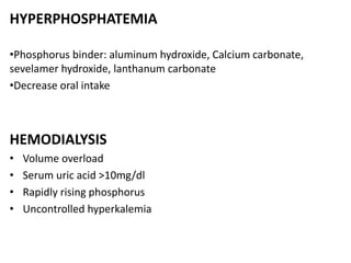 HYPERPHOSPHATEMIA
•Phosphorus binder: aluminum hydroxide, Calcium carbonate,
sevelamer hydroxide, lanthanum carbonate
•Decrease oral intake
HEMODIALYSIS
• Volume overload
• Serum uric acid >10mg/dl
• Rapidly rising phosphorus
• Uncontrolled hyperkalemia
 