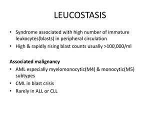 LEUCOSTASIS
• Syndrome associated with high number of immature
leukocytes(blasts) in peripheral circulation
• High & rapidly rising blast counts usually >100,000/ml
Associated malignancy
• AML especially myelomonocytic(M4) & monocytic(M5)
subtypes
• CML in blast crisis
• Rarely in ALL or CLL
 