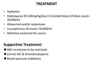 TREATMENT
• Hydration
• Hydroxyurea 50-100mg/kg/day in 3 divided doses till blast count>
50,000/ml
• Allopurinol and/or rasburicase
• Leucopheresis till count< 50,000/ml
• Definitive treatment for cancer
Supportive Treatment:
RBC transfusion to be restricted
Correct DIC & thrombocytopenia
Broad spectrum antibiotics
 