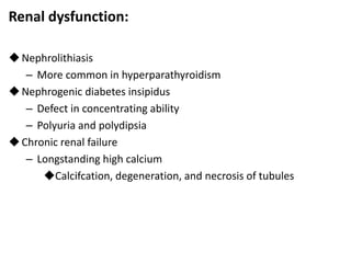 Renal dysfunction:
Nephrolithiasis
– More common in hyperparathyroidism
Nephrogenic diabetes insipidus
– Defect in concentrating ability
– Polyuria and polydipsia
Chronic renal failure
– Longstanding high calcium
Calcifcation, degeneration, and necrosis of tubules
 