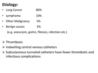 Etiology:
• Lung Cancer 80%
• Lymphoma 10%
• Other Malignancy 5%
• Benign causes 5%
(e.g. aneurysm, goitre, fibrosis, infection etc.)
 Thrombosis
 Indwelling central venous catheters
 Subcutaneous tunneled catheters have fewer thrombotic and
infectious complications
 