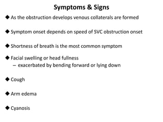 Symptoms & Signs
As the obstruction develops venous collaterals are formed
Symptom onset depends on speed of SVC obstruction onset
Shortness of breath is the most common symptom
Facial swelling or head fullness
– exacerbated by bending forward or lying down
Cough
Arm edema
Cyanosis
 