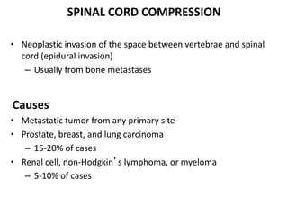 SPINAL CORD COMPRESSION
• Neoplastic invasion of the space between vertebrae and spinal
cord (epidural invasion)
– Usually from bone metastases
Causes
• Metastatic tumor from any primary site
• Prostate, breast, and lung carcinoma
– 15-20% of cases
• Renal cell, non-Hodgkin’s lymphoma, or myeloma
– 5-10% of cases
 