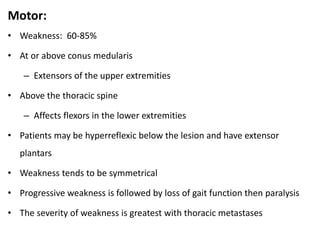 Motor:
• Weakness: 60-85%
• At or above conus medularis
– Extensors of the upper extremities
• Above the thoracic spine
– Affects flexors in the lower extremities
• Patients may be hyperreflexic below the lesion and have extensor
plantars
• Weakness tends to be symmetrical
• Progressive weakness is followed by loss of gait function then paralysis
• The severity of weakness is greatest with thoracic metastases
 