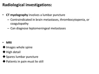 Radiological investigations:
• CT myelography involves a lumbar puncture
– Contraindicated in brain metastases, thrombocytopenia, or
coagulopathy
– Can diagnose leptomeningeal metastases
• MRI
Images whole spine
High detail
Spares lumbar puncture
Patients in pain must lie still
 