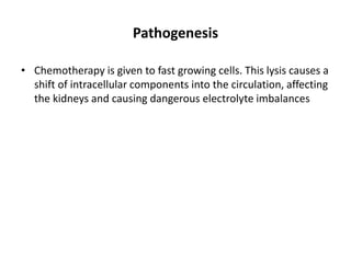 Pathogenesis
• Chemotherapy is given to fast growing cells. This lysis causes a
shift of intracellular components into the circulation, affecting
the kidneys and causing dangerous electrolyte imbalances
 