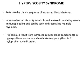 HYPERVISCOSITY SYNDROME
• Refers to the clinical sequelae of increased blood viscosity.
• Increased serum viscosity results from increased circulating serum
immunoglobulins and can be seen in diseases like multiple
myeloma.
• HVS can also result from increased cellular blood components in
hyperproliferative states such as leukemia, polycythemia &
myloproliferative disorders.
 