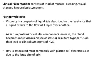 Clinical Presentation: consists of triad of mucosal bleeding, visual
changes & neurologic symptoms.
Pathophysiology:
• Viscosity is a property of liquid & is described as the resistance that
a liquid exibits to the flow of 1 layer over another.
• As serum proteins or cellular components increase, the blood
becomes more viscous. Vascular stasis & resultant hypoperfusion
then lead to clinical symptoms of HVS.
• HVS is associated most commonly with plasma cell dyscrasias & is
due to the large size of IgM.
 