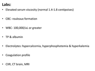 Labs:
• Elevated serum viscosity (normal 1.4-1.8 centipoises)
• CBC- rouleaux formation
• WBC- 100,000/uL or greater
• TP & albumin
• Electrolytes: hypercalcemia, hyperphosphotemia & hyperkalemia
• Coagulation profile
• CXR, CT brain, MRI
 