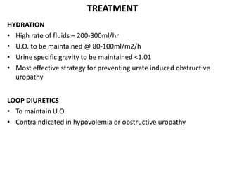 TREATMENT
HYDRATION
• High rate of fluids – 200-300ml/hr
• U.O. to be maintained @ 80-100ml/m2/h
• Urine specific gravity to be maintained <1.01
• Most effective strategy for preventing urate induced obstructive
uropathy
LOOP DIURETICS
• To maintain U.O.
• Contraindicated in hypovolemia or obstructive uropathy
 