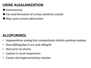 URINE ALKALANIZATION
Controversial
Can lead formation of urinary xanthine crystals
May cause urinary obstruction
ALLOPURINOL
• Hypoxanthine analog that competitively inhibits xanthine oxidase
• Dose 600mg/day if uric acid <8mg/dl
• Start prior to chemo
• Caution in renal impairment
• Causes skin hypersensitivity reaction
 