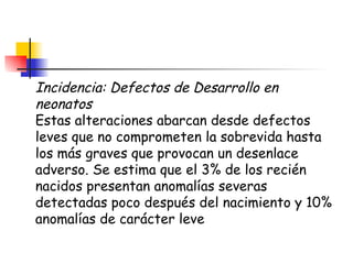Incidencia: Defectos de Desarrollo en neonatos Estas alteraciones abarcan desde defectos leves que no comprometen la sobrevida hasta los más graves que provocan un desenlace adverso. Se estima que el 3% de los recién nacidos presentan anomalías severas detectadas poco después del nacimiento y 10% anomalías de carácter leve  