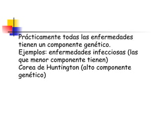 Prácticamente todas las enfermedades tienen un componente genético. Ejemplos: enfermedades infecciosas (las que menor componente tienen) Corea de Huntington (alto componente genético) 