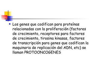 Los genes que codifican para proteínas relacionadas con la proliferación (factores de crecimiento, receptores para factores de crecimiento, tirosina kinasas, factores de transcripción para genes que codifican la maquinaria de replicación del ADN, etc) se llaman PROTOONCOGENES 