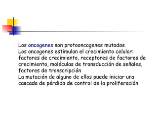 Los  oncogenes  son protooncogenes mutados. Los oncogenes estimulan el crecimiento celular: factores de crecimiento, receptores de factores de crecimiento, moléculas de transducción de señales, factores de transcripción La mutación de alguno de ellos puede iniciar una cascada de pérdida de control de la proliferación 
