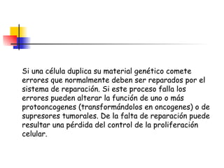 Si una célula duplica su material genético comete errores que normalmente deben ser reparados por el sistema de reparación. Si este proceso falla los errores pueden alterar la función de uno o más protooncogenes (transformándolos en oncogenes) o de supresores tumorales. De la falta de reparación puede resultar una pérdida del control de la proliferación celular. 