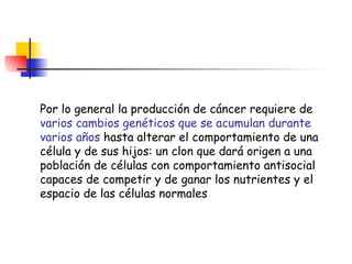 Por lo general la producción de cáncer requiere de  varios cambios genéticos que se acumulan durante varios años  hasta alterar el comportamiento de una célula y de sus hijos: un clon que dará origen a una población de células con comportamiento antisocial capaces de competir y de ganar los nutrientes y el espacio de las células normales 