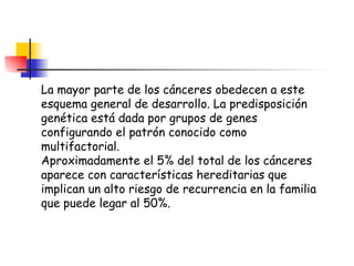 La mayor parte de los cánceres obedecen a este esquema general de desarrollo. La predisposición genética está dada por grupos de genes configurando el patrón conocido como multifactorial. Aproximadamente el 5% del total de los cánceres aparece con características hereditarias que implican un alto riesgo de recurrencia en la familia que puede legar al 50%. 