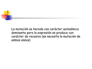 La mutación se hereda con carácter autosómico dominante pero la expresión se produce con carácter de recesivo (se necesita la mutación de ambos alelos)  