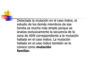 Detectada la mutación en el caso índice, el estudio de los demás miembros de esa familia es mucho más simple porque se analiza exclusivamente la secuencia de la zona de ADN correspondiente a la mutación hallada en el caso índice. La mutación hallada en el caso índice también se la conoce como  mutación familiar . 
