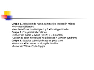 Grupo 1 . Aplicación de rutina, cambiará la indicación médica • FAP •Retinoblastoma • Neoplasia Endocrina Múltiple 1 y 2 •Von-Hippel-Lindau Grupo 2 . Con  posibles  beneficios •  Cáncer de mama y ovario (BRCA) • Li-Fraumeni • Cáncer de colon hereditario no polipósico • Cowden syndrome Grupo 3 . Estudios cuyo significado es poco claro • Melanoma •Carcinoma renal papilar familiar • Tumor de Wilms •Peutz-Jegger 
