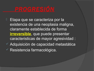 PROGRESIÓN
 Etapa que se caracteriza por la
existencia de una neoplasia maligna,
claramente establecida de forma
irreversible, que puede presentar
caracteristicas de mayor agresividad :
 Adquisición de capacidad metastática
 Resistencia farmacológica.
 
