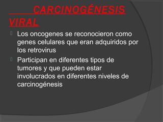 CARCINOGÉNESIS
VIRAL
 Los oncogenes se reconocieron como
genes celulares que eran adquiridos por
los retrovirus
 Participan en diferentes tipos de
tumores y que pueden estar
involucrados en diferentes niveles de
carcinogénesis
 
