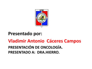Presentado por:
Vladimir Antonio Cáceres Campos
PRESENTACIÓN DE ONCOLOGÍA.
PRESENTADO A: DRA.HIERRO.

 