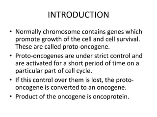 INTRODUCTION
• Normally chromosome contains genes which
promote growth of the cell and cell survival.
These are called proto-oncogene.
• Proto-oncogenes are under strict control and
are activated for a short period of time on a
particular part of cell cycle.
• If this control over them is lost, the proto-
oncogene is converted to an oncogene.
• Product of the oncogene is oncoprotein.
 