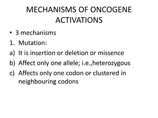 MECHANISMS OF ONCOGENE
ACTIVATIONS
• 3 mechanisms
1. Mutation:
a) It is insertion or deletion or missence
b) Affect only one allele; i.e.,heterozygous
c) Affects only one codon or clustered in
neighbouring codons
 