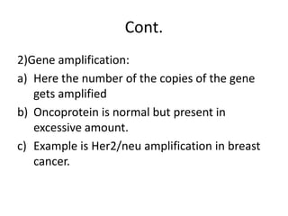Cont.
2)Gene amplification:
a) Here the number of the copies of the gene
gets amplified
b) Oncoprotein is normal but present in
excessive amount.
c) Example is Her2/neu amplification in breast
cancer.
 