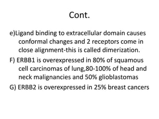 Cont.
e)Ligand binding to extracellular domain causes
conformal changes and 2 receptors come in
close alignment-this is called dimerization.
F) ERBB1 is overexpressed in 80% of squamous
cell carcinomas of lung,80-100% of head and
neck malignancies and 50% glioblastomas
G) ERBB2 is overexpressed in 25% breast cancers
 