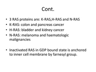 Cont.
• 3 RAS proteins are: K-RAS,H-RAS and N-RAS
• K-RAS: colon and pancreas cancer
• H-RAS: bladder and kidney cancer
• N-RAS: melanoma and haematologic
malignancies
• Inactivated RAS in GDP bound state is anchored
to inner cell membrane by farnesyl group.
 