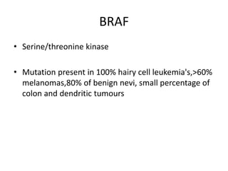 BRAF
• Serine/threonine kinase
• Mutation present in 100% hairy cell leukemia's,>60%
melanomas,80% of benign nevi, small percentage of
colon and dendritic tumours
 