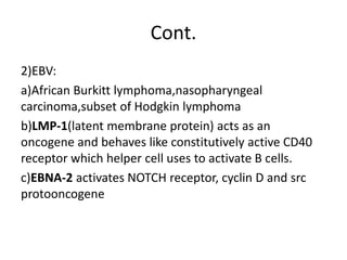 Cont.
2)EBV:
a)African Burkitt lymphoma,nasopharyngeal
carcinoma,subset of Hodgkin lymphoma
b)LMP-1(latent membrane protein) acts as an
oncogene and behaves like constitutively active CD40
receptor which helper cell uses to activate B cells.
c)EBNA-2 activates NOTCH receptor, cyclin D and src
protooncogene
 