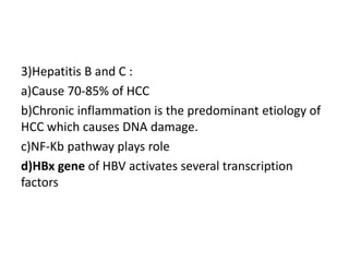 3)Hepatitis B and C :
a)Cause 70-85% of HCC
b)Chronic inflammation is the predominant etiology of
HCC which causes DNA damage.
c)NF-Kb pathway plays role
d)HBx gene of HBV activates several transcription
factors
 