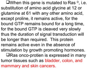 When this gene is mutated to Ras D
, i.e.
substitution of amino acid glycine at 12 or
glutamine at 61 with any other amino acid,
except proline, it remains active, for the
bound GTP remains bound for a long time,
for the bound GTP is cleaved very slowly
thus the duration of signal transduction will
be longer than required. This protein
remains active even in the absence of
stimulation by growth promoting hormones.
Ras onco-protien is expressed in many
tumor tissues such as bladder, colon, and
mammary and skin cancers.
 