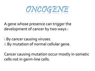 A gene whose presence can trigger the
development of cancer by two ways :
i.By cancer causing viruses.
ii.By mutation of normal cellular gene.
Cancer causing mutation occur mostly in somatic
cells not in germ-line cells.
 