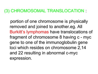 (3) CHROMOSOMAL TRANSLOCATION :
portion of one chromosome is physically
removed and joined to another.eg. All
Burkitt’s lymphomas have translocations of
fragment of chromosome 8 having c - myc
gene to one of the immunoglobulin gene
loci which resides on chromosome 2,14
and 22 resulting in abnormal c-myc
expression.
 
