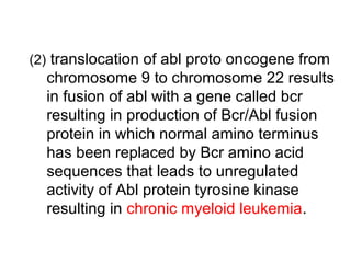 (2) translocation of abl proto oncogene from
chromosome 9 to chromosome 22 results
in fusion of abl with a gene called bcr
resulting in production of Bcr/Abl fusion
protein in which normal amino terminus
has been replaced by Bcr amino acid
sequences that leads to unregulated
activity of Abl protein tyrosine kinase
resulting in chronic myeloid leukemia.
 