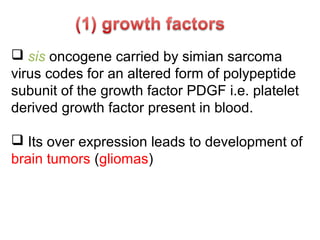  sis oncogene carried by simian sarcoma
virus codes for an altered form of polypeptide
subunit of the growth factor PDGF i.e. platelet
derived growth factor present in blood.
 Its over expression leads to development of
brain tumors (gliomas)
 
