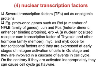  Several transcription factors (TFs) act as oncogenic
proteins.
 Eg. proto-onco genes such as Rel (a member of
NFkB family of genes), Jun and Fos (hetero- dimeric
enhancer binding proteins), erb -A (a nuclear localized
receptor cum transcription factor of Thyroxin and other
hormone family member), myc, and myb code for
transcriptional factors and they are expressed at early
stages of mitogen activation of cells in Go stage and
they are involved in a cascade of events in cell cycle.
On the contrary if they are activated inappropriately they
can cause cell cycle go haywire.
 