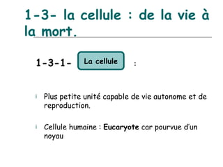 1-3- la cellule : de la vie à
la mort.

 1-3-1-         La cellule    :



 ¡   Plus petite unité capable de vie autonome et de
     reproduction.

 ¡   Cellule humaine : Eucaryote car pourvue d’un
     noyau
 